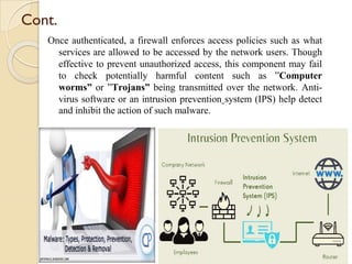 Cont.
Once authenticated, a firewall enforces access policies such as what
services are allowed to be accessed by the network users. Though
effective to prevent unauthorized access, this component may fail
to check potentially harmful content such as ”Computer
worms” or ”Trojans” being transmitted over the network. Anti-
virus software or an intrusion prevention system (IPS) help detect
and inhibit the action of such malware.
 
