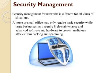 Security Management
Security management for networks is different for all kinds of
situations.
A home or small office may only require basic security while
large businesses may require high-maintenance and
advanced software and hardware to prevent malicious
attacks from hacking and spamming.
 