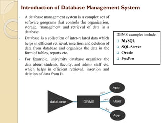 Introduction of Database Management System
• A database management system is a complex set of
software programs that controls the organization,
storage, management and retrieval of data in a
database.
• Database is a collection of inter-related data which
helps in efficient retrieval, insertion and deletion of
data from database and organizes the data in the
form of tables, reports etc.
• For Example, university database organizes the
data about students, faculty, and admin staff etc.
which helps in efficient retrieval, insertion and
deletion of data from it.
DBMS examples include:
❑ MySQL
❑ SQL Server
❑ Oracle
❑ FoxPro
 