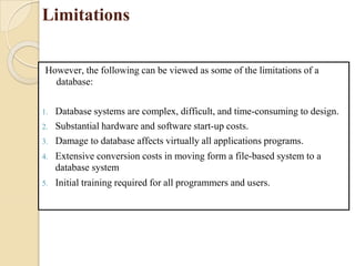 Limitations
However, the following can be viewed as some of the limitations of a
database:
1. Database systems are complex, difficult, and time-consuming to design.
2. Substantial hardware and software start-up costs.
3. Damage to database affects virtually all applications programs.
4. Extensive conversion costs in moving form a file-based system to a
database system
5. Initial training required for all programmers and users.
 