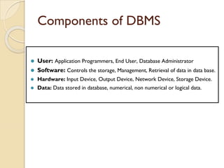 Components of DBMS
⚫ User: Application Programmers, End User, Database Administrator
⚫ Software: Controls the storage, Management, Retrieval of data in data base.
⚫ Hardware: Input Device, Output Device, Network Device, Storage Device.
⚫ Data: Data stored in database, numerical, non numerical or logical data.
 