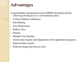 Advantages
A good database management system (DBMS) should provide the
following advantages over a conventional system.
1. Controls database redundancy
2. Data Sharing
3. Easy Maintenance
4. Reduce Time
5. Backup
6. Multiple User Interface
7. Greater data integrity and independence from applications programs
8. Improved data security
9. Reduced storage and retrieval costs.
 