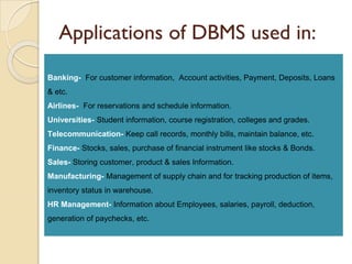 Applications of DBMS used in:
Banking- For customer information, Account activities, Payment, Deposits, Loans
& etc.
Airlines- For reservations and schedule information.
Universities- Student information, course registration, colleges and grades.
Telecommunication- Keep call records, monthly bills, maintain balance, etc.
Finance- Stocks, sales, purchase of financial instrument like stocks & Bonds.
Sales- Storing customer, product & sales Information.
Manufacturing- Management of supply chain and for tracking production of items,
inventory status in warehouse.
HR Management- Information about Employees, salaries, payroll, deduction,
generation of paychecks, etc.
 