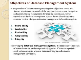 Objectives of Database Management System
An expression of database management system objectives serves and
focuses attention on the needs of the using environment and the system
and administrative requirements for meeting those needs. Some
objectives of database management system derive directly from the
assumed context of organization and management information system.
1. Share ability
2. Availability
3. Evolvability
4. Adaptability
5. Integrity
In developing database management system, the accountant’s concept
of internal control has been practically ignored. Computer specialist
need such concept to improve database integrity and enhance
management confidence.
 
