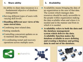 1. Share ability 2. Availability
An ability to share data resources is a
fundamental objective of database
management.
⚫Serving different types of users with
varying skill levels.
⚫Handling different user views of the
same stored data.
⚫Combining inter related data.
⚫Setting standards.
⚫Controlling concurrent updates so as
to maintain data integrity.
⚫Co-ordinating restart and recovery
operations across multiple users.
⚫ Availability means bringing the data of
an organization to the user of that data.
The system which manages data
resources should be easily accessible to
the people within organization making
the data available when and where it is
needed and in the manner and from in
which it is needed.
⚫ Availability refers to both the data and
the database management
system which delivers the data.
Availability function makes the
database available to users defining
and creating a database and getting
data in and out of the database.
 