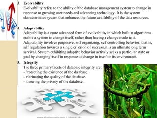 3. Evolvability
Evolvability refers to the ability of the database management system to change in
response to growing user needs and advancing technology. It is the system
characteristics system that enhances the future availability of the data resources.
4. Adaptability
Adaptability is a more advanced form of evolvability in which built in algorithms
enable a system to change itself, rather than having a change made to it.
Adaptability involves purposive, self organizing, self controlling behavior, that is,
self regulation towards a single criterion of success, it is an ultimate long term
survival. System exhibiting adaptive behavior actively seeks a particular state or
goal by changing itself in response to change in itself or its environment.
5. Integrity
The three primary facets of database integrity are:
- Protecting the existence of the database.
- Marinating the quality of the database.
- Ensuring the privacy of the database.
 