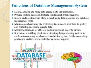 Functions of Database Management System
⚫ Define, acquire and retire data according to the user needs.
⚫ Provide tools to access and update the data and produce reports.
⚫ Inform and assist users in planning and using data resources and database
management tools.
⚫ Maintain database integrity protecting its existence, maintain its quality
and controlling access to private data.
⚫ Monitor operations for efficient performance and integrity threats.
⚫ It provides a building block in constructing data processing system for
application requiring database access- MIS or system for the accounting,
production and inventory control or customer support.
 