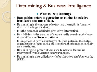 Data mining & Business Intelligence
⚫ What is Data Mining?
• Data mining refers to extracting or mining knowledge
from large amounts of data.
• Data mining is the process of extracting the useful information
stored in the large database.
• It is the extraction of hidden predictive information.
• Data Mining is the practice of automatically searching the large
stores of data to discover patterns.
• It is a powerful new technology with great potential that helps
organization to focus on the most important information in their
data warehouse.
• Data mining is a powerful tool used to retrieve the useful
information from available data warehouses.
• Data mining is also called knowledge discovery and data mining
(KDD)
 