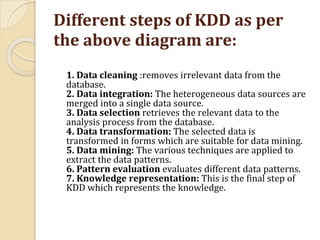 Different steps of KDD as per
the above diagram are:
1. Data cleaning :removes irrelevant data from the
database.
2. Data integration: The heterogeneous data sources are
merged into a single data source.
3. Data selection retrieves the relevant data to the
analysis process from the database.
4. Data transformation: The selected data is
transformed in forms which are suitable for data mining.
5. Data mining: The various techniques are applied to
extract the data patterns.
6. Pattern evaluation evaluates different data patterns.
7. Knowledge representation: This is the final step of
KDD which represents the knowledge.
 