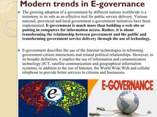 Modern trends in E-governance
⚫ The growing adoption of e-government by different nations worldwide is a
testimony to its role as an effective tool for public service delivery. Various
national, provincial and local government e-government initiatives have been
implemented. E-government is much more than building a web site or
putting in computers for information access. Rather, it is about
transforming the relationship between government and the public and
transforming government service delivery through the use of technology.
⚫ E-government describes the use of the Internet technologies in reforming
government-citizen interactions and related political relationships. However, in
its broader definition, it implies the use of information and communication
technology (ICT, satellite communication and geographical information
systems), in addition to the use of Internet, the World Wide Web and cellular
telephone to provide better services to citizens and businesses.
 