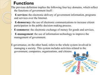 The previous definition implies the following four key domains, which reflect
the functions of government itself :
• E-services: the electronic delivery of government information, programs
and services over the Internet.
• E-democracy: the use of electronic communications to increase citizen
participation in the public decision-making process.
• E-commerce: the electronic exchange of money for goods and services.
• E-management: the use of information technology to improve the
management of government.
E-governance, on the other hand, refers to the whole system involved in
managing a society. This system includes activities related to the
government, companies, organizations, and citizens.
Functions
 