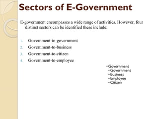 Sectors of E-Government
E-government encompasses a wide range of activities. However, four
distinct sectors can be identified these include:
1. Government-to-government
2. Government-to-business
3. Government-to-citizen
4. Government-to-employee
•Government
•Government
•Business
•Employee
•Citizen
 