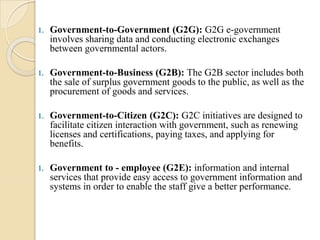 1. Government-to-Government (G2G): G2G e-government
involves sharing data and conducting electronic exchanges
between governmental actors.
1. Government-to-Business (G2B): The G2B sector includes both
the sale of surplus government goods to the public, as well as the
procurement of goods and services.
1. Government-to-Citizen (G2C): G2C initiatives are designed to
facilitate citizen interaction with government, such as renewing
licenses and certifications, paying taxes, and applying for
benefits.
1. Government to - employee (G2E): information and internal
services that provide easy access to government information and
systems in order to enable the staff give a better performance.
 
