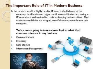 The Important Role of IT in Modern Business
In the modern world, a highly capable IT team is the lifeblood of the
company. In all businesses, big or small, across all industries, having an
IT team that is well-trained is crucial to keeping business afloat. Their
many responsibilities are integral, even if the company only uses one
computer.
Today, we’re going to take a closer look at what their
common roles are in any business.
1. Communications
2. Inventory
3. Data Storage
4. Information Management
 