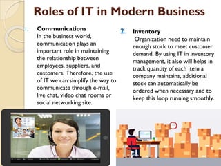 Roles of IT in Modern Business
1. Communications
In the business world,
communication plays an
important role in maintaining
the relationship between
employees, suppliers, and
customers. Therefore, the use
of IT we can simplify the way to
communicate through e-mail,
live chat, video chat rooms or
social networking site.
2. Inventory
Organization need to maintain
enough stock to meet customer
demand. By using IT in inventory
management, it also will helps in
track quantity of each item a
company maintains, additional
stock can automatically be
ordered when necessary and to
keep this loop running smoothly.
 