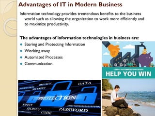 Advantages of IT in Modern Business
Information technology provides tremendous benefits to the business
world such as allowing the organization to work more efficiently and
to maximize productivity.
The advantages of information technologies in business are:
⚫ Storing and Protecting Information
⚫ Working away
⚫ Automated Processes
⚫ Communication
 