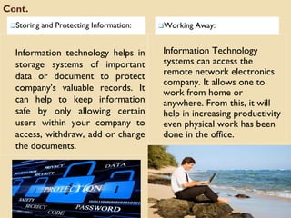Cont.
❑Storing and Protecting Information: ❑Working Away:
Information technology helps in
storage systems of important
data or document to protect
company's valuable records. It
can help to keep information
safe by only allowing certain
users within your company to
access, withdraw, add or change
the documents.
Information Technology
systems can access the
remote network electronics
company. It allows one to
work from home or
anywhere. From this, it will
help in increasing productivity
even physical work has been
done in the office.
 