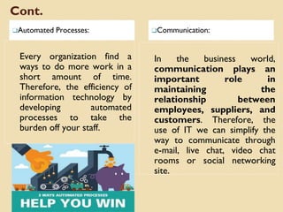 Cont.
❑Automated Processes: ❑Communication:
Every organization find a
ways to do more work in a
short amount of time.
Therefore, the efficiency of
information technology by
developing automated
processes to take the
burden off your staff.
In the business world,
communication plays an
important role in
maintaining the
relationship between
employees, suppliers, and
customers. Therefore, the
use of IT we can simplify the
way to communicate through
e-mail, live chat, video chat
rooms or social networking
site.
 
