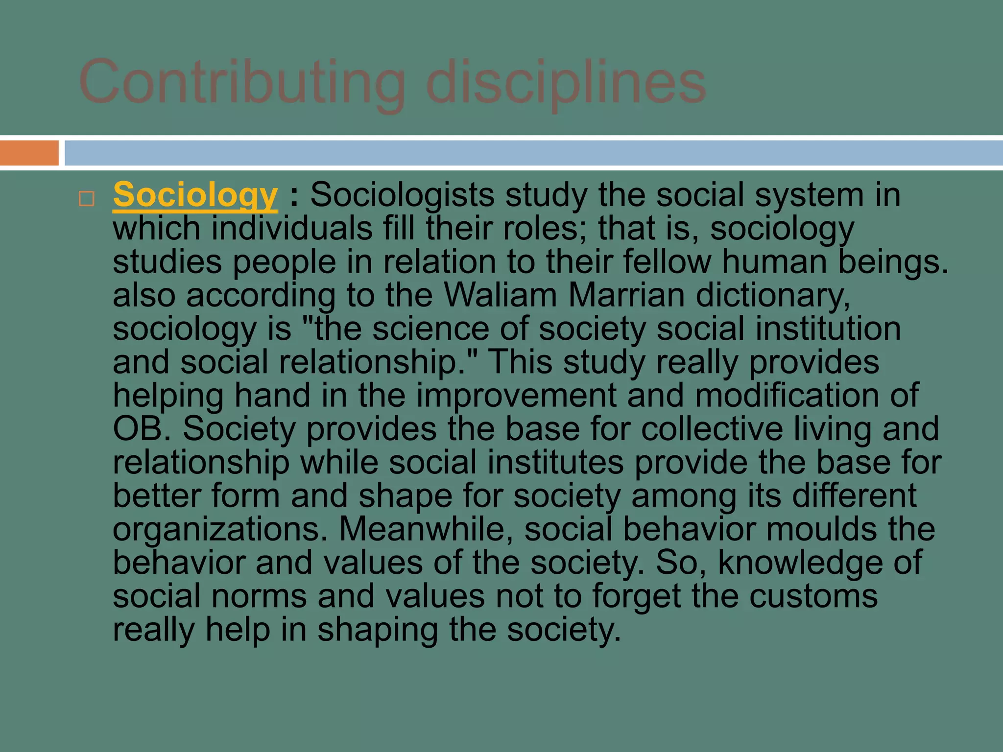 Contributing disciplines
 Sociology : Sociologists study the social system in
which individuals fill their roles; that is, sociology
studies people in relation to their fellow human beings.
also according to the Waliam Marrian dictionary,
sociology is "the science of society social institution
and social relationship." This study really provides
helping hand in the improvement and modification of
OB. Society provides the base for collective living and
relationship while social institutes provide the base for
better form and shape for society among its different
organizations. Meanwhile, social behavior moulds the
behavior and values of the society. So, knowledge of
social norms and values not to forget the customs
really help in shaping the society.
 