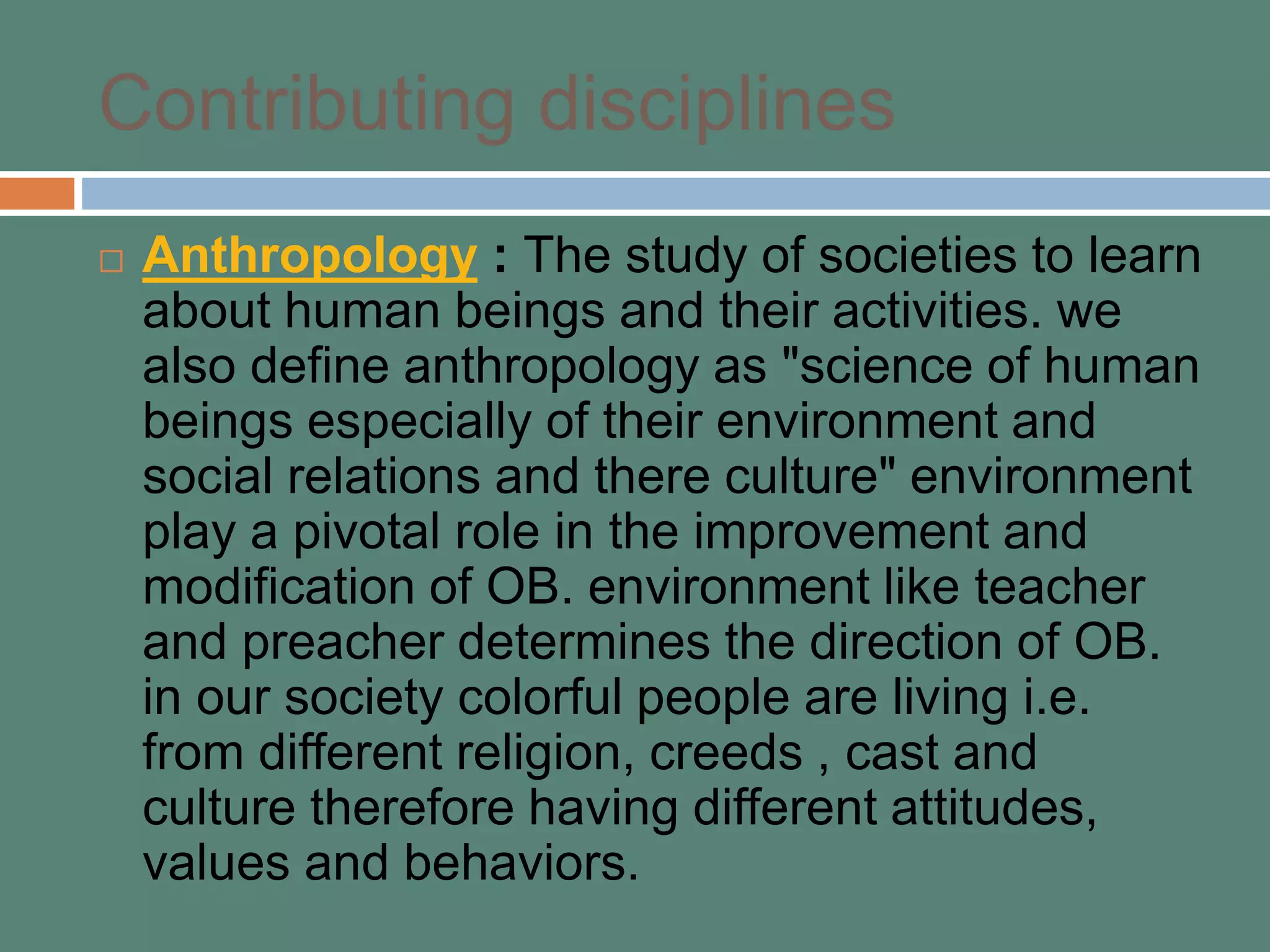 Contributing disciplines
 Anthropology : The study of societies to learn
about human beings and their activities. we
also define anthropology as "science of human
beings especially of their environment and
social relations and there culture" environment
play a pivotal role in the improvement and
modification of OB. environment like teacher
and preacher determines the direction of OB.
in our society colorful people are living i.e.
from different religion, creeds , cast and
culture therefore having different attitudes,
values and behaviors.
 