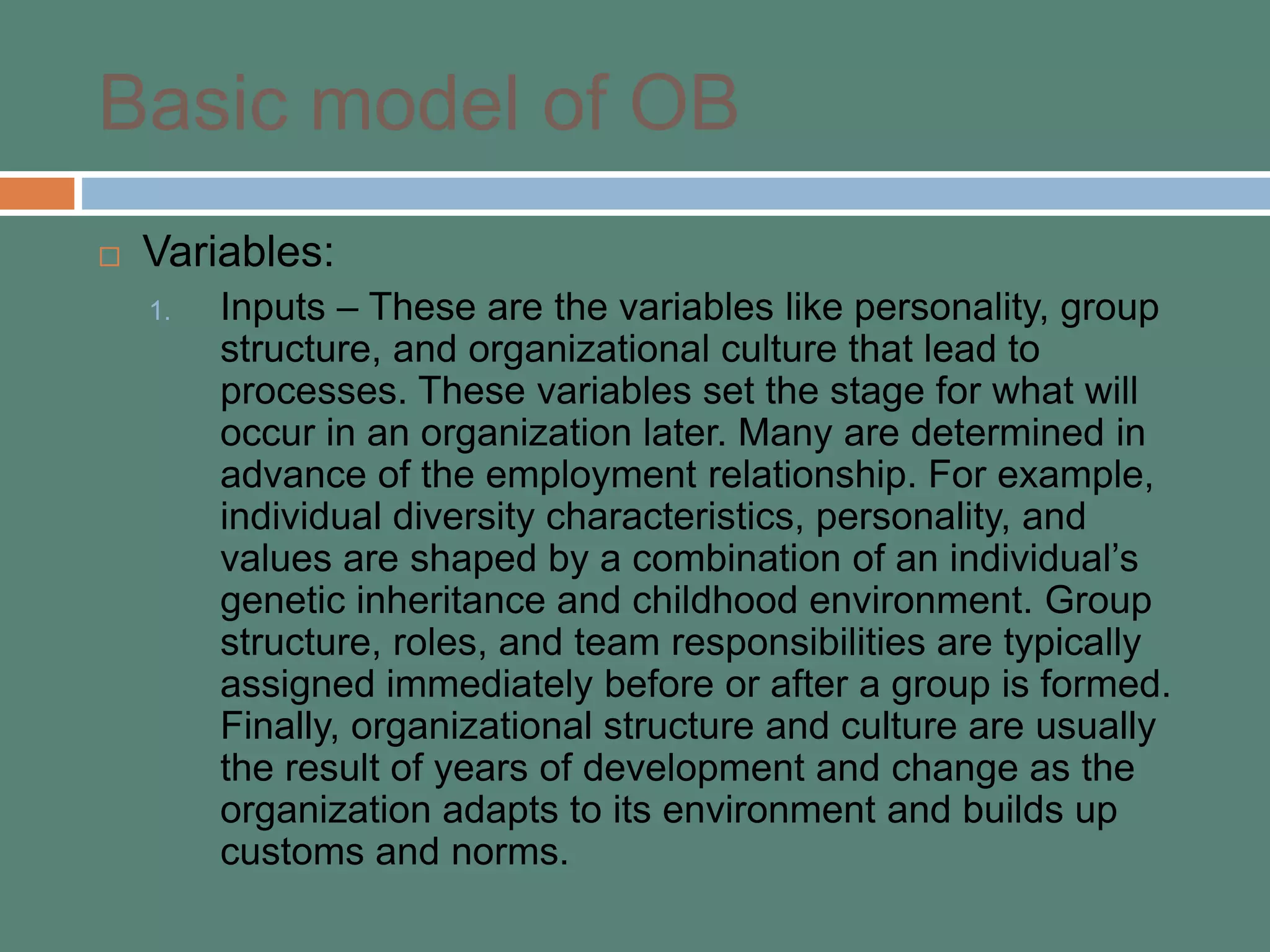 Basic model of OB
 Variables:
1. Inputs – These are the variables like personality, group
structure, and organizational culture that lead to
processes. These variables set the stage for what will
occur in an organization later. Many are determined in
advance of the employment relationship. For example,
individual diversity characteristics, personality, and
values are shaped by a combination of an individual’s
genetic inheritance and childhood environment. Group
structure, roles, and team responsibilities are typically
assigned immediately before or after a group is formed.
Finally, organizational structure and culture are usually
the result of years of development and change as the
organization adapts to its environment and builds up
customs and norms.
 
