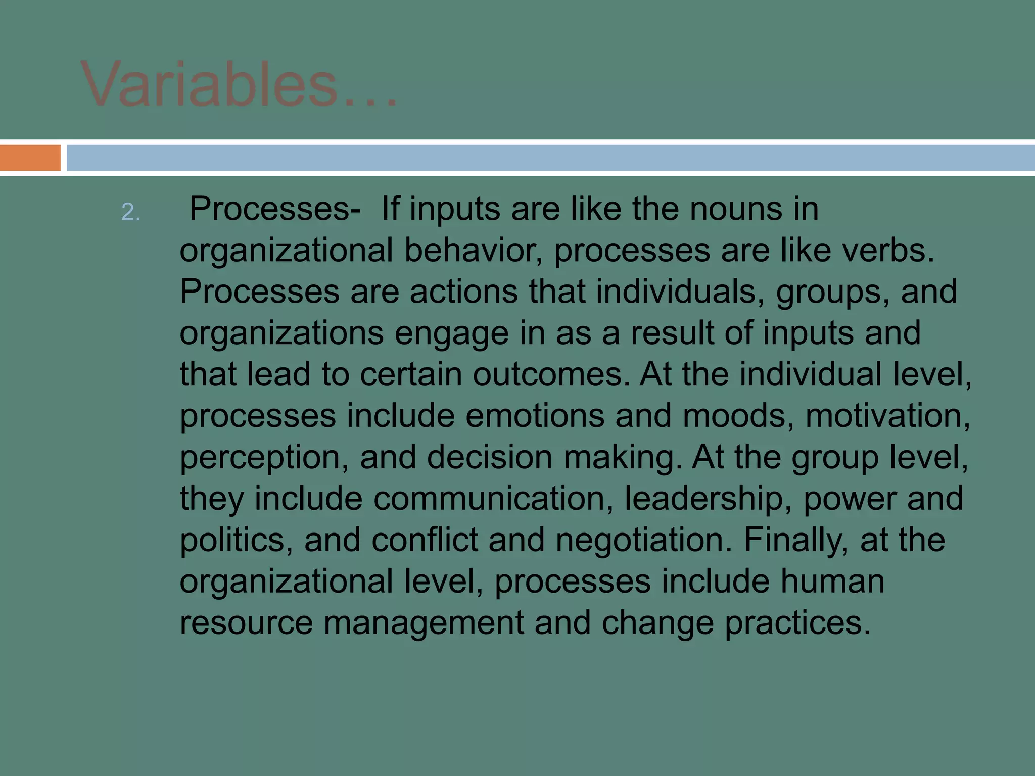 Variables…
2. Processes- If inputs are like the nouns in
organizational behavior, processes are like verbs.
Processes are actions that individuals, groups, and
organizations engage in as a result of inputs and
that lead to certain outcomes. At the individual level,
processes include emotions and moods, motivation,
perception, and decision making. At the group level,
they include communication, leadership, power and
politics, and conflict and negotiation. Finally, at the
organizational level, processes include human
resource management and change practices.
 