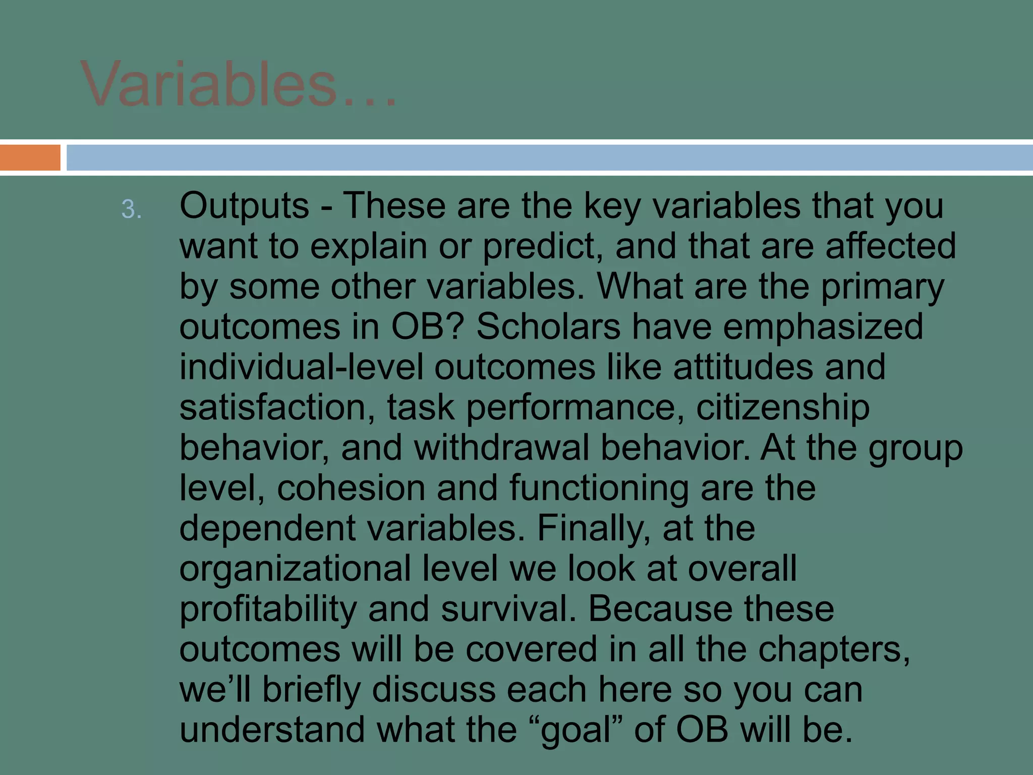 Variables…
3. Outputs - These are the key variables that you
want to explain or predict, and that are affected
by some other variables. What are the primary
outcomes in OB? Scholars have emphasized
individual-level outcomes like attitudes and
satisfaction, task performance, citizenship
behavior, and withdrawal behavior. At the group
level, cohesion and functioning are the
dependent variables. Finally, at the
organizational level we look at overall
profitability and survival. Because these
outcomes will be covered in all the chapters,
we’ll briefly discuss each here so you can
understand what the “goal” of OB will be.
 