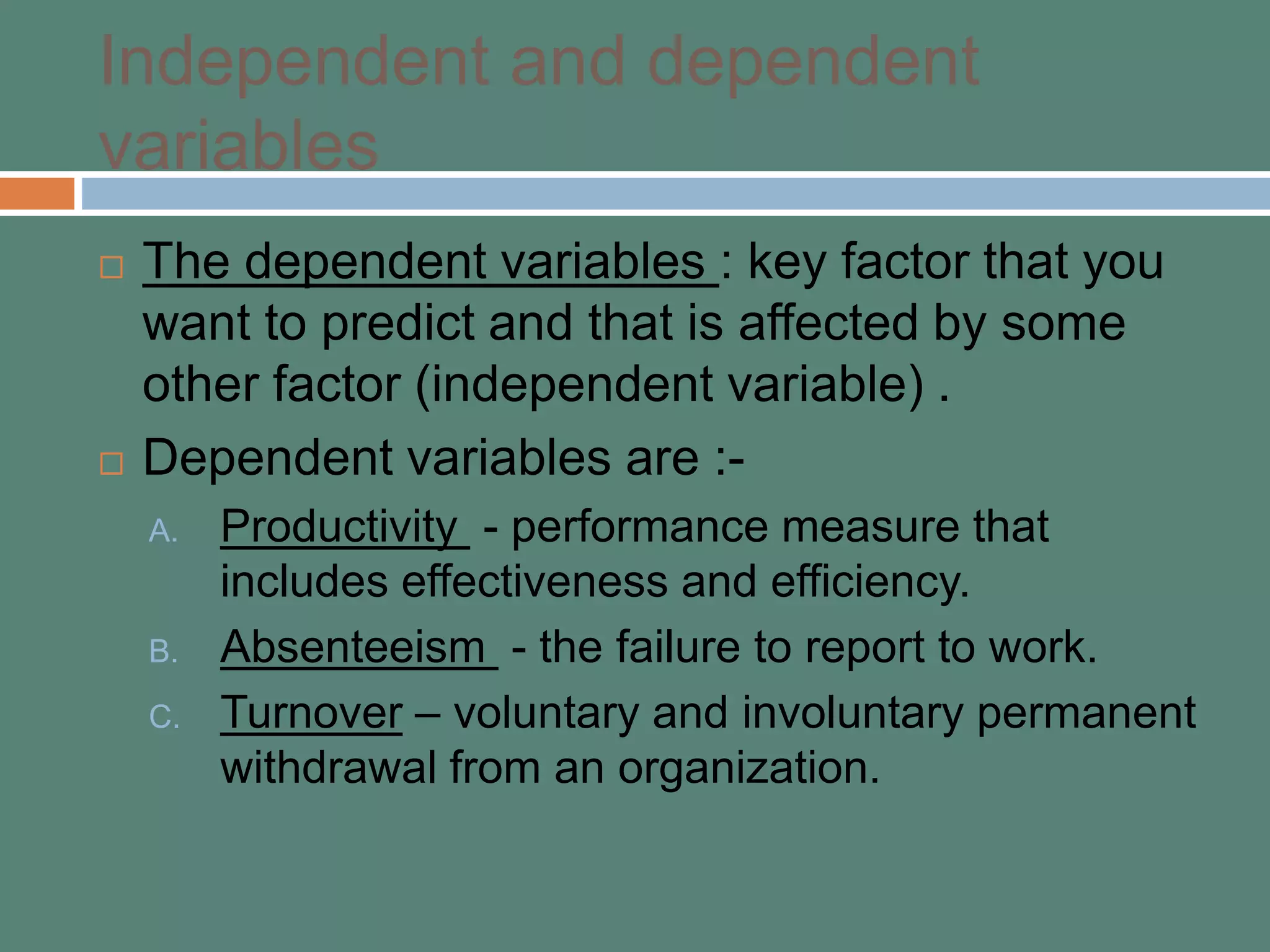 Independent and dependent
variables
 The dependent variables : key factor that you
want to predict and that is affected by some
other factor (independent variable) .
 Dependent variables are :-
A. Productivity - performance measure that
includes effectiveness and efficiency.
B. Absenteeism - the failure to report to work.
C. Turnover – voluntary and involuntary permanent
withdrawal from an organization.
 