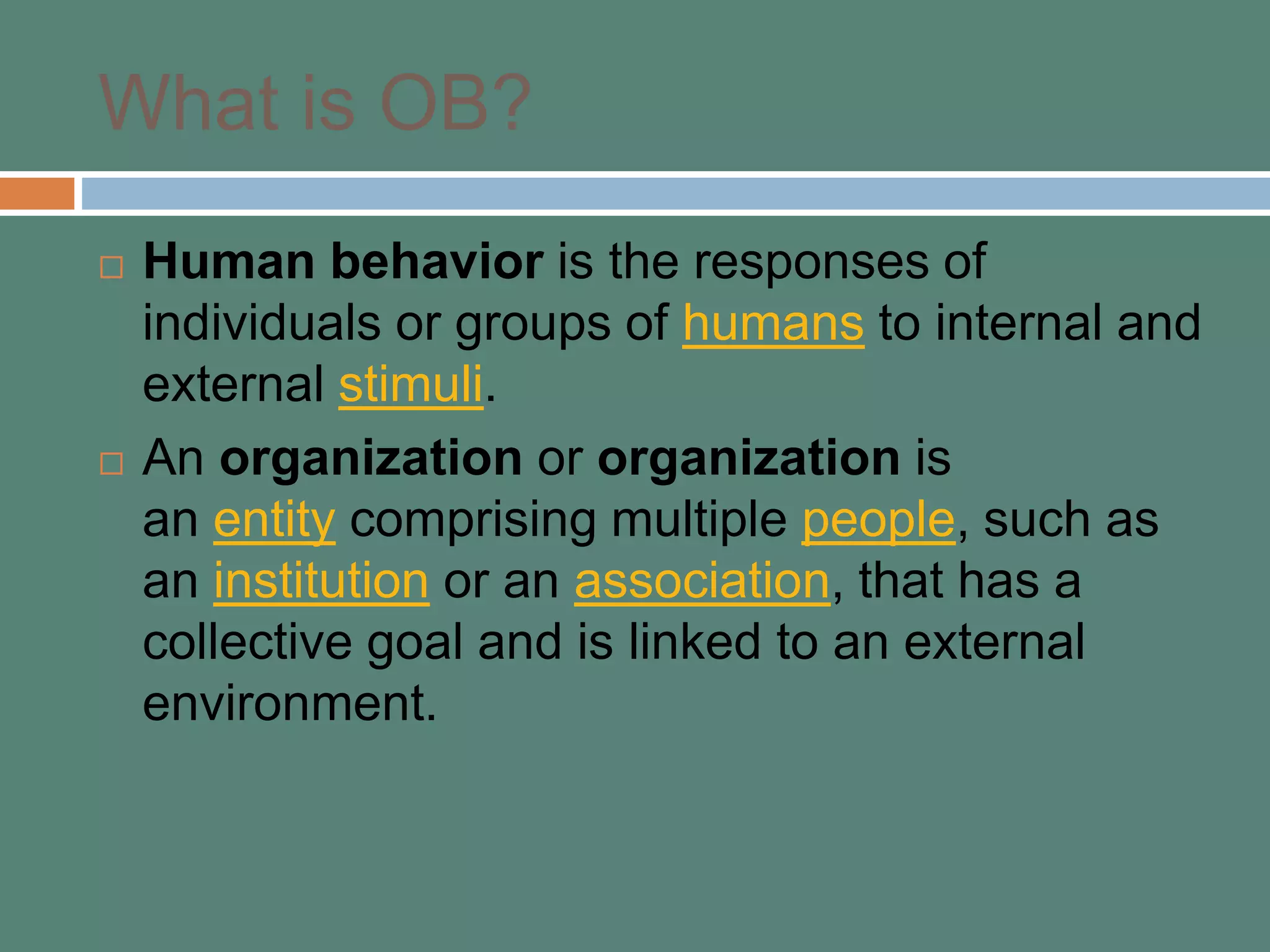 What is OB?
 Human behavior is the responses of
individuals or groups of humans to internal and
external stimuli.
 An organization or organization is
an entity comprising multiple people, such as
an institution or an association, that has a
collective goal and is linked to an external
environment.
 