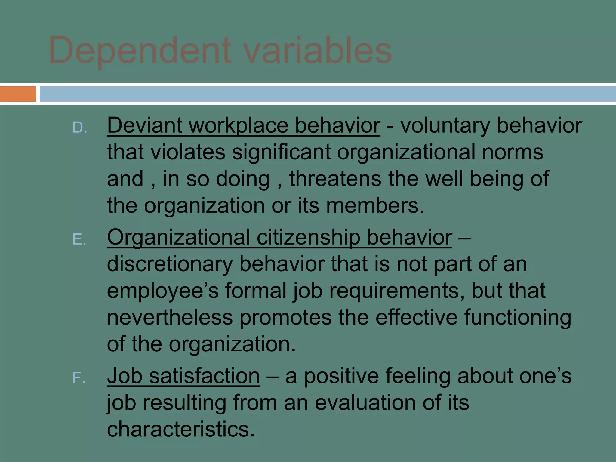 Dependent variables
D. Deviant workplace behavior - voluntary behavior
that violates significant organizational norms
and , in so doing , threatens the well being of
the organization or its members.
E. Organizational citizenship behavior –
discretionary behavior that is not part of an
employee’s formal job requirements, but that
nevertheless promotes the effective functioning
of the organization.
F. Job satisfaction – a positive feeling about one’s
job resulting from an evaluation of its
characteristics.
 