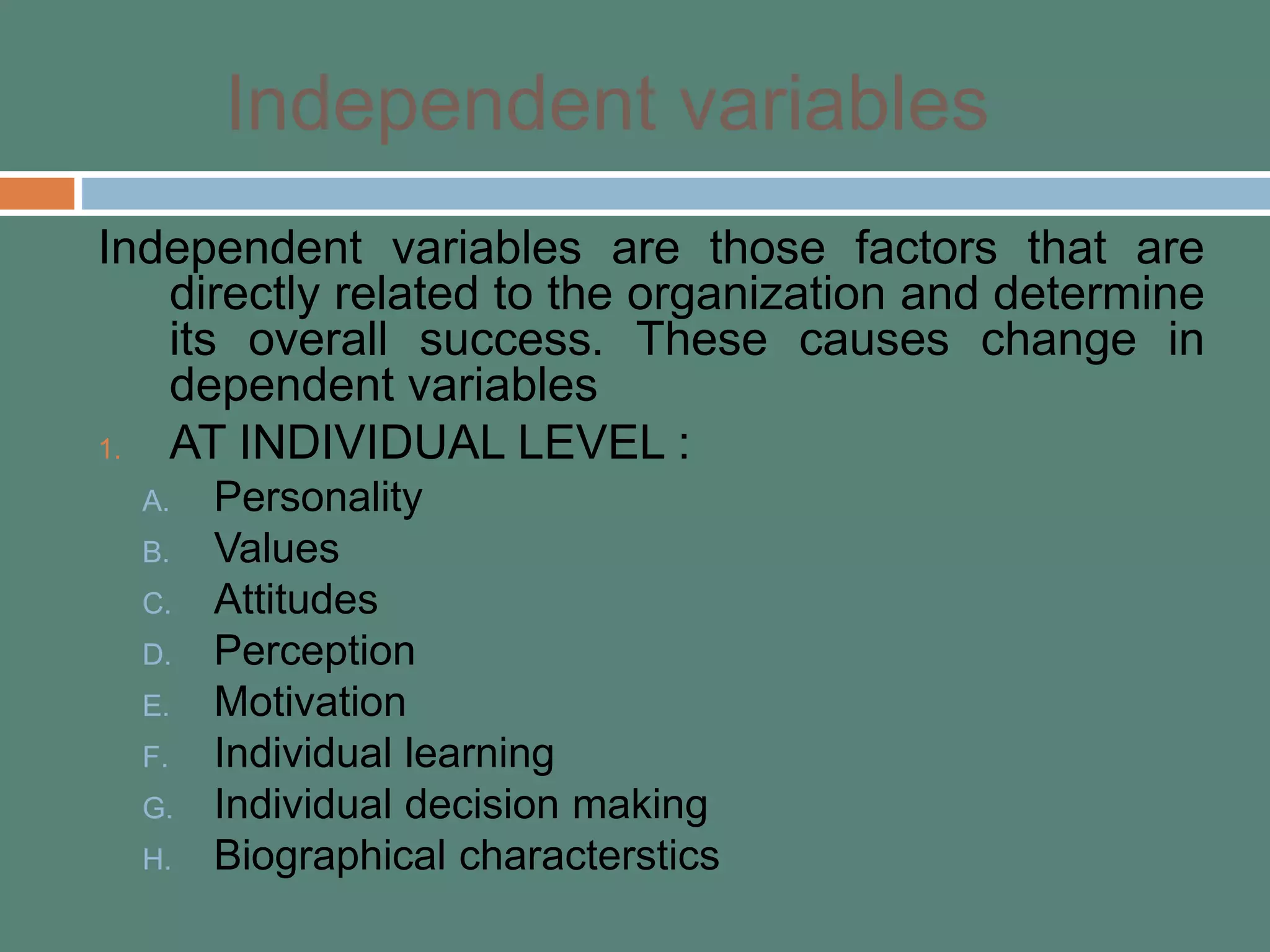 Independent variables
Independent variables are those factors that are
directly related to the organization and determine
its overall success. These causes change in
dependent variables
1. AT INDIVIDUAL LEVEL :
A. Personality
B. Values
C. Attitudes
D. Perception
E. Motivation
F. Individual learning
G. Individual decision making
H. Biographical characterstics
 