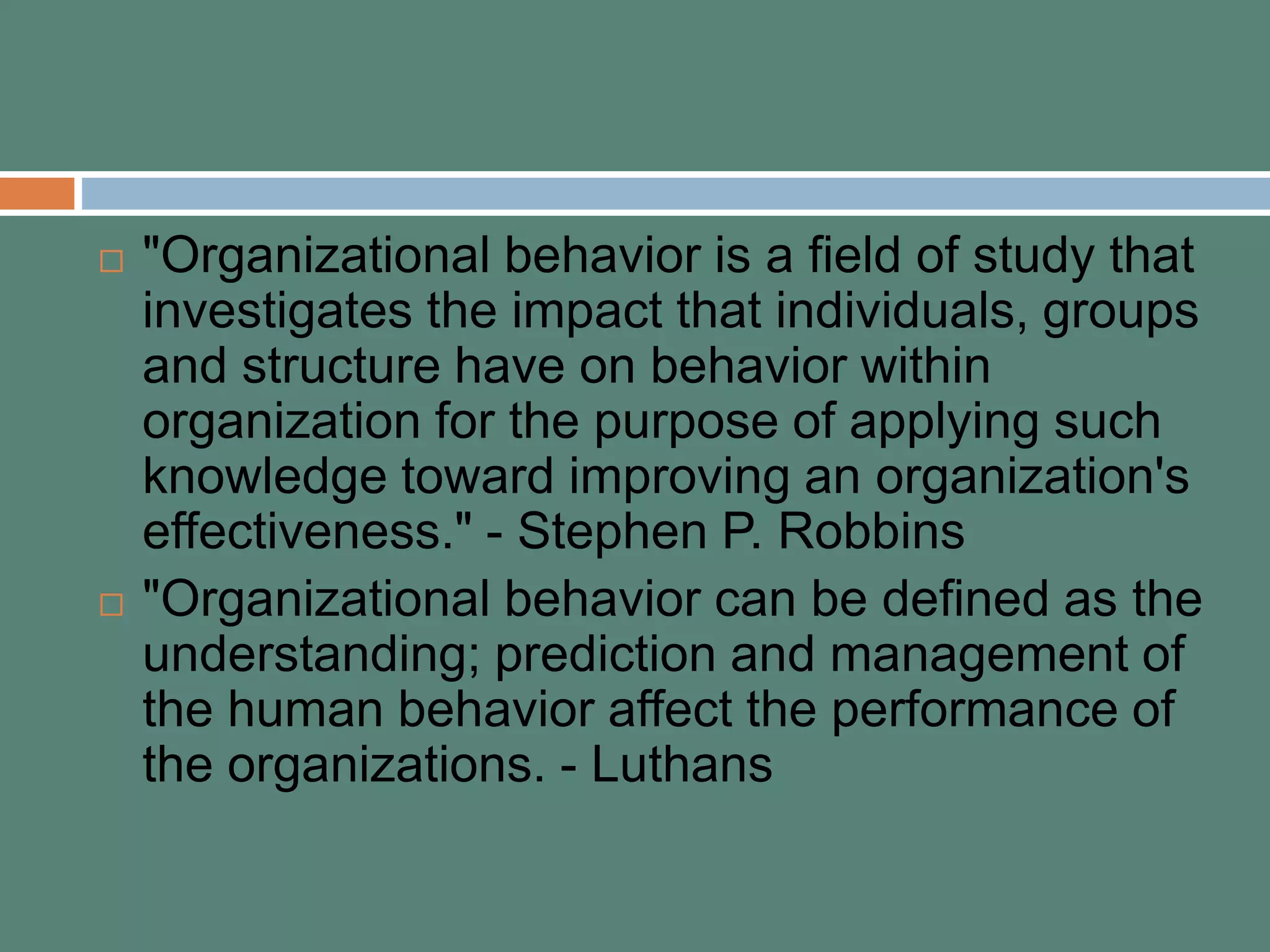  "Organizational behavior is a field of study that
investigates the impact that individuals, groups
and structure have on behavior within
organization for the purpose of applying such
knowledge toward improving an organization's
effectiveness." - Stephen P. Robbins
 "Organizational behavior can be defined as the
understanding; prediction and management of
the human behavior affect the performance of
the organizations. - Luthans
 