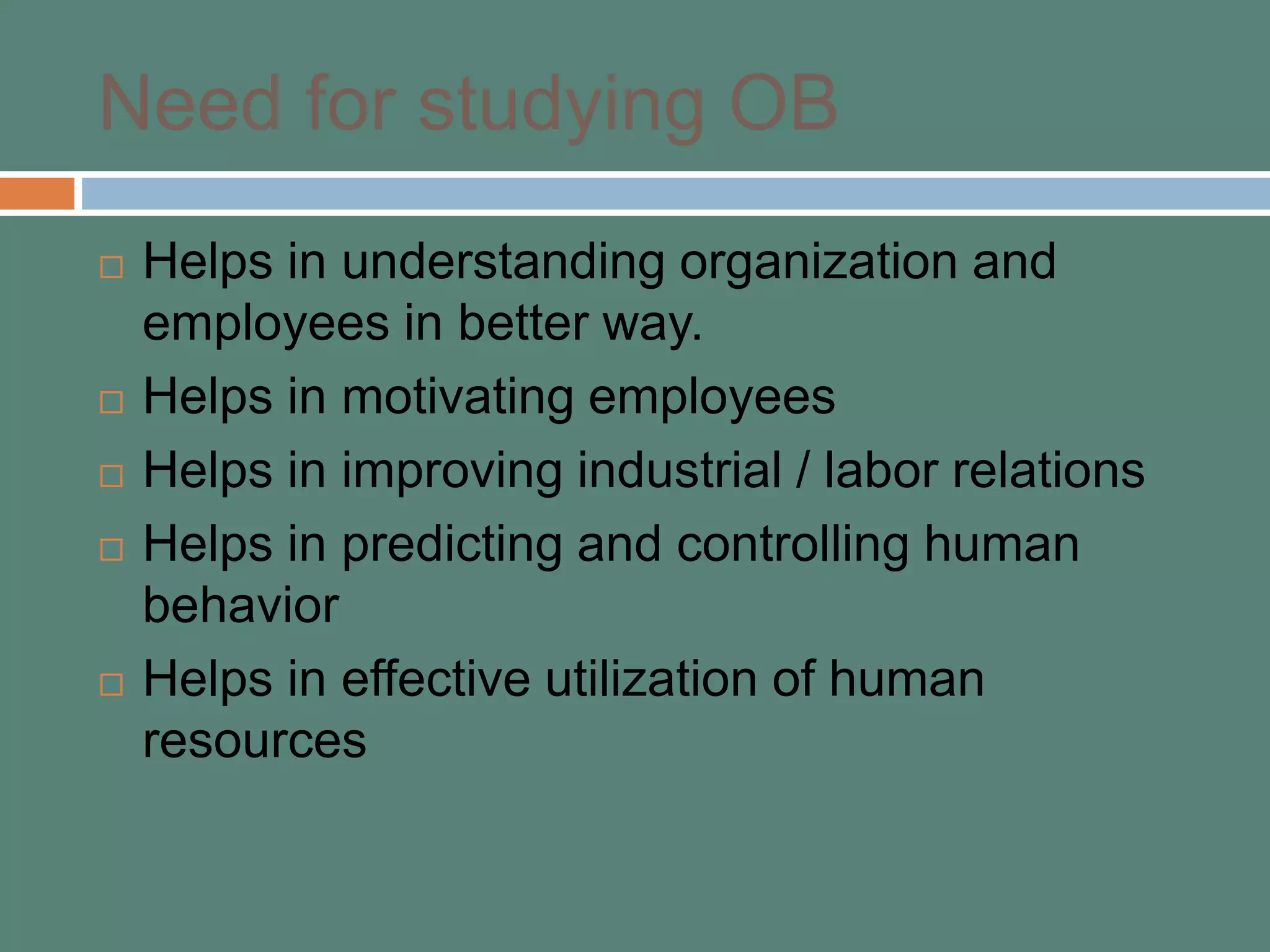 Need for studying OB
 Helps in understanding organization and
employees in better way.
 Helps in motivating employees
 Helps in improving industrial / labor relations
 Helps in predicting and controlling human
behavior
 Helps in effective utilization of human
resources
 