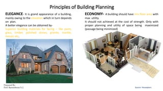 Principles of Building Planning
Source- Houseplans
ELEGANCE- It is grand appearance of a building,
mainly owing to the elevation which in turn depends
on plan.
A better elegance can be obtained by-
Superior building materials for facing – like paint,
glass, timber, polished stones, granite, marble,
mosaic etc.
ECONOMY- A building should have min floor area with
max utility.
It should not achieved at the cost of strength. Only with
proper planning and utility of space being maximized
(passage being minimized)
Prepared By-
Prof. Basweshwar S. J.
 