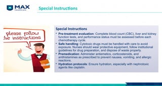 Special Instructions
Special Instructions
• Pre-treatment evaluation: Complete blood count (CBC), liver and kidney
function tests, and performance status must be assessed before each
chemotherapy cycle.
• Safe handling: Cytotoxic drugs must be handled with care to avoid
exposure. Nurses should wear protective equipment, follow institutional
guidelines for drug preparation, and dispose of waste properly.
• Premedication: Administer antiemetics, corticosteroids, and
antihistamines as prescribed to prevent nausea, vomiting, and allergic
reactions.
• Hydration protocols: Ensure hydration, especially with nephrotoxic
agents like cisplatin.
 