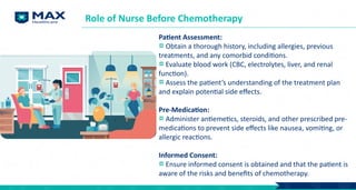 Patient Assessment:
Obtain a thorough history, including allergies, previous
treatments, and any comorbid conditions.
Evaluate blood work (CBC, electrolytes, liver, and renal
function).
Assess the patient’s understanding of the treatment plan
and explain potential side effects.
Pre-Medication:
Administer antiemetics, steroids, and other prescribed pre-
medications to prevent side effects like nausea, vomiting, or
allergic reactions.
Informed Consent:
Ensure informed consent is obtained and that the patient is
aware of the risks and benefits of chemotherapy.
Role of Nurse Before Chemotherapy
 