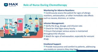 Monitoring for Adverse Reactions:
Continuously assess the patient for signs of allergic
reactions, extravasation, or other immediate side effects
such as nausea, dizziness, or rashes.
Infusion Management:
Verify the drug, dosage, and infusion rate.
Check for Vital Signs every hourly.
Ensure that proper venous access is maintained
throughout the infusion.
Watch for signs of extravasation, especially for vesicant
drugs.
Emotional Support:
Provide reassurance and comfort to patients, addressing
any anxiety or concerns they may have.
Role of Nurse During Chemotherapy
 