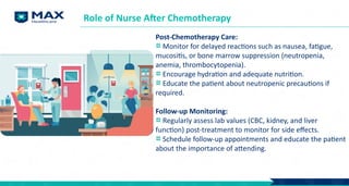 Post-Chemotherapy Care:
Monitor for delayed reactions such as nausea, fatigue,
mucositis, or bone marrow suppression (neutropenia,
anemia, thrombocytopenia).
Encourage hydration and adequate nutrition.
Educate the patient about neutropenic precautions if
required.
Follow-up Monitoring:
Regularly assess lab values (CBC, kidney, and liver
function) post-treatment to monitor for side effects.
Schedule follow-up appointments and educate the patient
about the importance of attending.
Role of Nurse After Chemotherapy
 