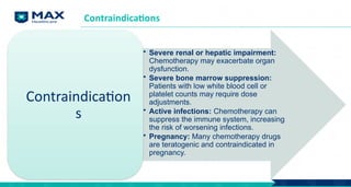 Contraindications
• Severe renal or hepatic impairment:
Chemotherapy may exacerbate organ
dysfunction.
• Severe bone marrow suppression:
Patients with low white blood cell or
platelet counts may require dose
adjustments.
• Active infections: Chemotherapy can
suppress the immune system, increasing
the risk of worsening infections.
• Pregnancy: Many chemotherapy drugs
are teratogenic and contraindicated in
pregnancy.
Contraindication
s
 