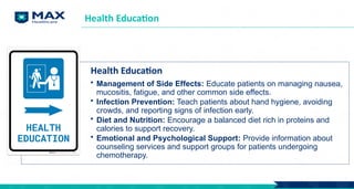 Health Education
Health Education
• Management of Side Effects: Educate patients on managing nausea,
mucositis, fatigue, and other common side effects.
• Infection Prevention: Teach patients about hand hygiene, avoiding
crowds, and reporting signs of infection early.
• Diet and Nutrition: Encourage a balanced diet rich in proteins and
calories to support recovery.
• Emotional and Psychological Support: Provide information about
counseling services and support groups for patients undergoing
chemotherapy.
 