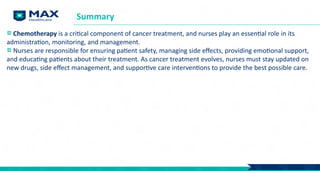Chemotherapy is a critical component of cancer treatment, and nurses play an essential role in its
administration, monitoring, and management.
Nurses are responsible for ensuring patient safety, managing side effects, providing emotional support,
and educating patients about their treatment. As cancer treatment evolves, nurses must stay updated on
new drugs, side effect management, and supportive care interventions to provide the best possible care.
Summary
 