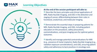 Learning Objectives
At the end of the session participant will able to:
Describe the basic principles and clinical applications of
MRI, Radio Nuclide Imaging, and USG in the detection and
staging of cancer, differentiating between their roles in
functional, anatomical, and molecular imaging.
Demonstrate the essential steps in preparing patients for
MRI, Radio Nuclide Imaging, and USG, including patient
education on the procedure, safety precautions,
contraindications, and post-imaging care for optimal patient
outcomes.
Identify and manage potential contraindications for MRI
(e.g., presence of metal implants), Radio Nuclide Imaging (e.g.,
radiation exposure considerations), and USG, ensuring patient
safety and adherence to best practices in oncology care.
 