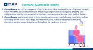 Functional & Metabolic Imaging
Chemotherapy is a critical component of cancer treatment that involves the use of cytotoxic drugs to
kill or inhibit the growth of cancer cells. These drugs target rapidly dividing cells, affecting both
malignant and healthy cells, especially in the bone marrow, gastrointestinal tract, and hair follicles.
Chemotherapy may be used alone or in combination with surgery, radiotherapy, or other modalities
depending on the cancer type, stage, and treatment goals. Nurses are essential in delivering
chemotherapy and supporting patients throughout the treatment process.
 