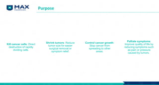 Purpose
Kill cancer cells: Direct
destruction of rapidly
dividing cells.
Shrink tumors: Reduce
tumor size for easier
surgical removal or
symptom relief.
Control cancer growth:
Stop cancer from
spreading to other
areas.
Palliate symptoms:
Improve quality of life by
reducing symptoms such
as pain or pressure
caused by tumors.
 