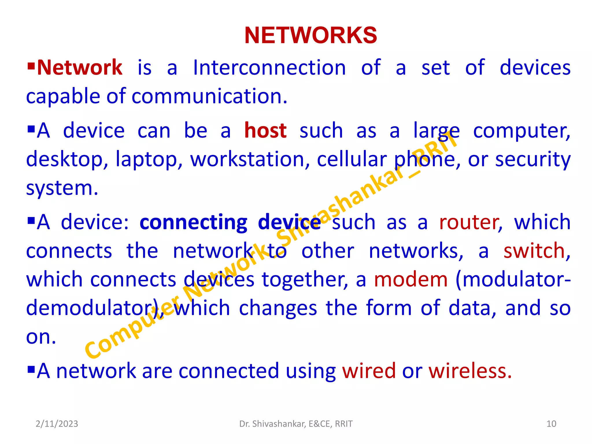 NETWORKS
Network is a Interconnection of a set of devices
capable of communication.
A device can be a host such as a large computer,
desktop, laptop, workstation, cellular phone, or security
system.
A device: connecting device such as a router, which
connects the network to other networks, a switch,
which connects devices together, a modem (modulator-
demodulator), which changes the form of data, and so
on.
A network are connected using wired or wireless.
2/11/2023 10
Dr. Shivashankar, E&CE, RRIT
 