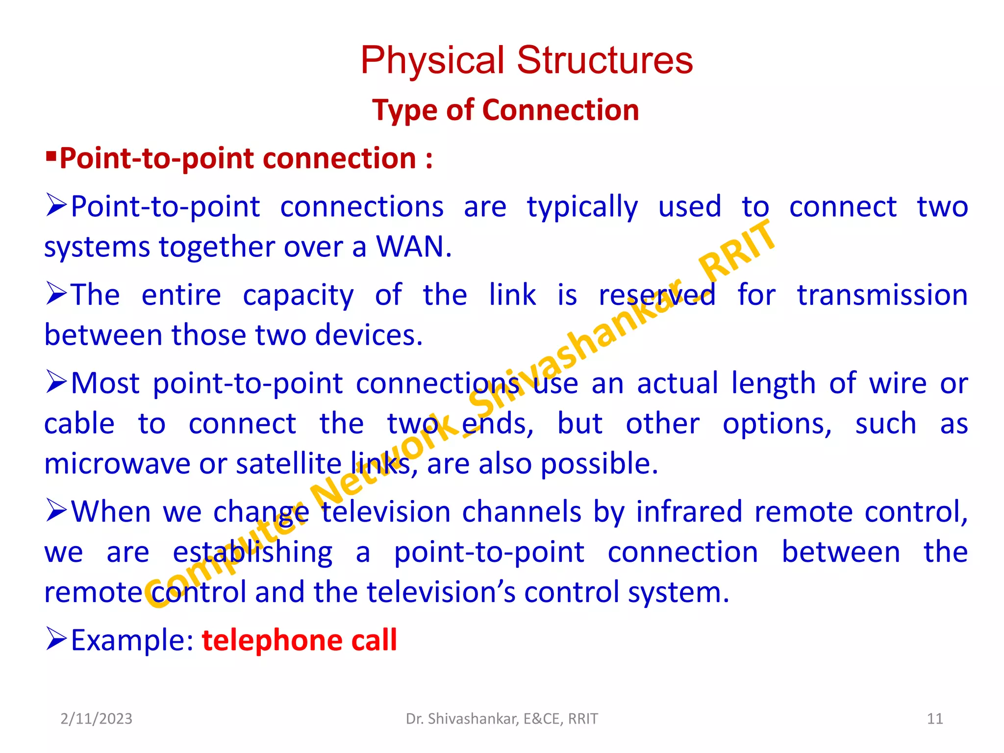 Physical Structures
Type of Connection
Point-to-point connection :
Point-to-point connections are typically used to connect two
systems together over a WAN.
The entire capacity of the link is reserved for transmission
between those two devices.
Most point-to-point connections use an actual length of wire or
cable to connect the two ends, but other options, such as
microwave or satellite links, are also possible.
When we change television channels by infrared remote control,
we are establishing a point-to-point connection between the
remote control and the television’s control system.
Example: telephone call
2/11/2023 11
Dr. Shivashankar, E&CE, RRIT
 