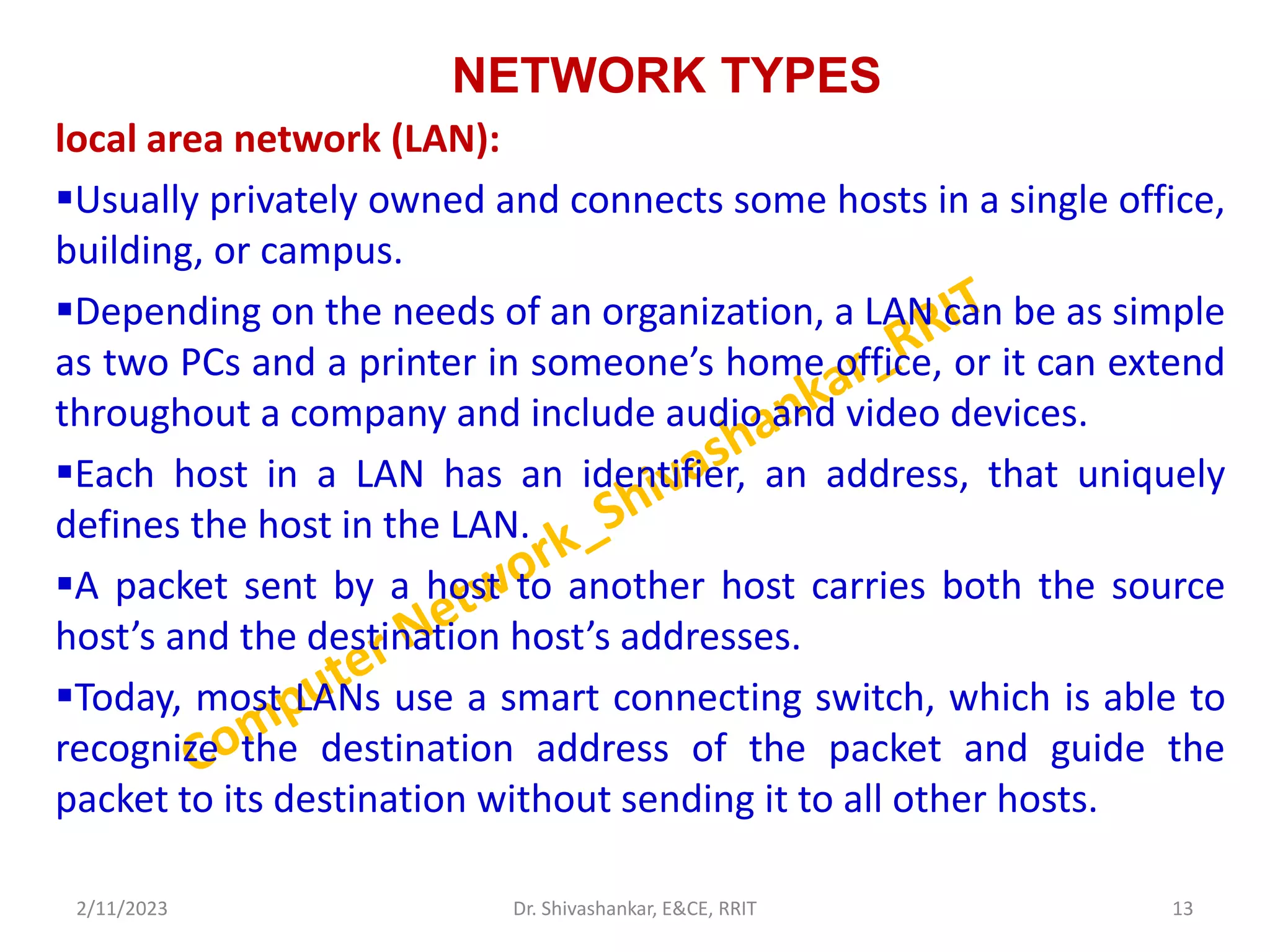 NETWORK TYPES
local area network (LAN):
Usually privately owned and connects some hosts in a single office,
building, or campus.
Depending on the needs of an organization, a LAN can be as simple
as two PCs and a printer in someone’s home office, or it can extend
throughout a company and include audio and video devices.
Each host in a LAN has an identifier, an address, that uniquely
defines the host in the LAN.
A packet sent by a host to another host carries both the source
host’s and the destination host’s addresses.
Today, most LANs use a smart connecting switch, which is able to
recognize the destination address of the packet and guide the
packet to its destination without sending it to all other hosts.
2/11/2023 13
Dr. Shivashankar, E&CE, RRIT
 