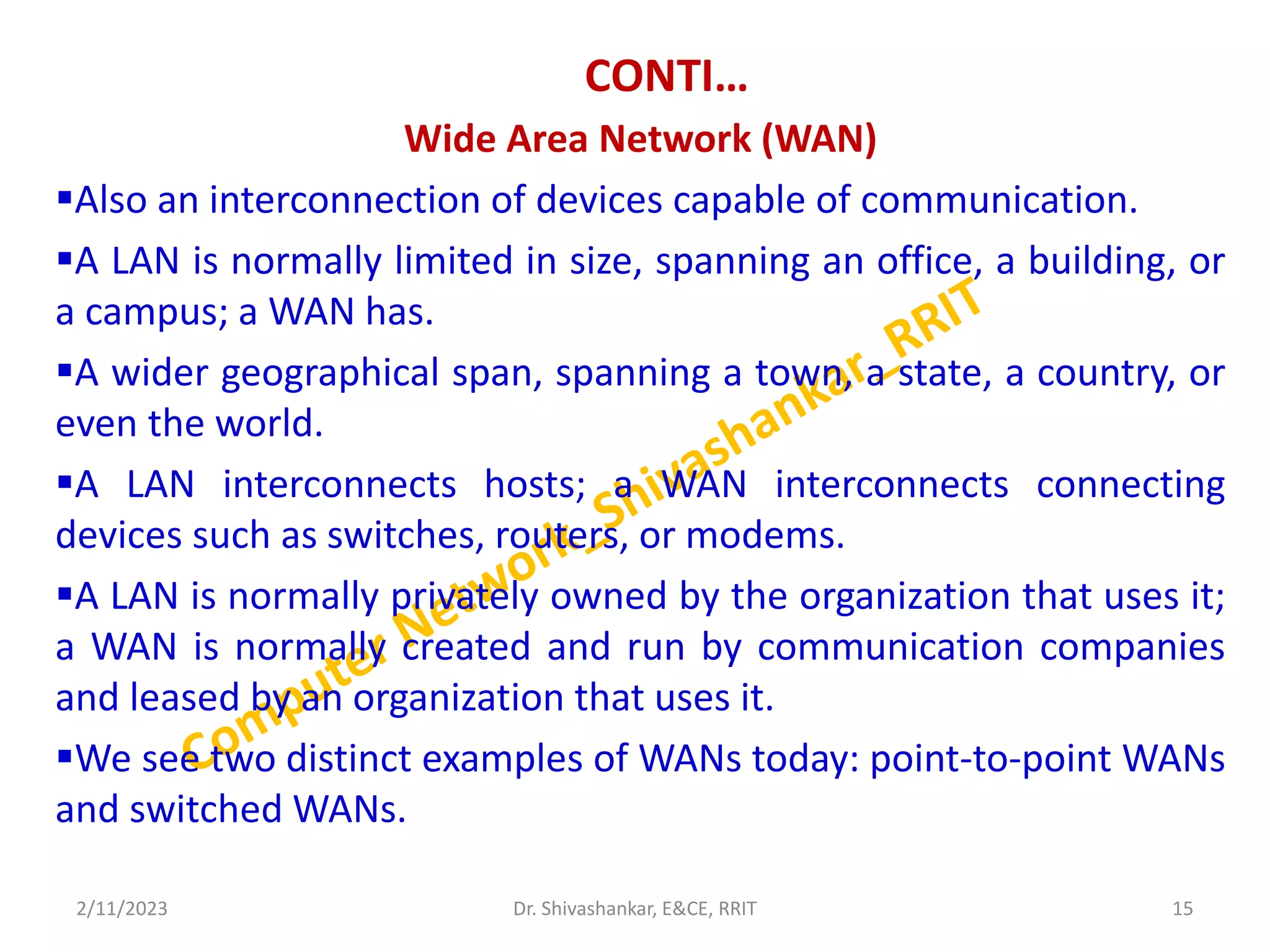 CONTI…
Wide Area Network (WAN)
Also an interconnection of devices capable of communication.
A LAN is normally limited in size, spanning an office, a building, or
a campus; a WAN has.
A wider geographical span, spanning a town, a state, a country, or
even the world.
A LAN interconnects hosts; a WAN interconnects connecting
devices such as switches, routers, or modems.
A LAN is normally privately owned by the organization that uses it;
a WAN is normally created and run by communication companies
and leased by an organization that uses it.
We see two distinct examples of WANs today: point-to-point WANs
and switched WANs.
2/11/2023 15
Dr. Shivashankar, E&CE, RRIT
 