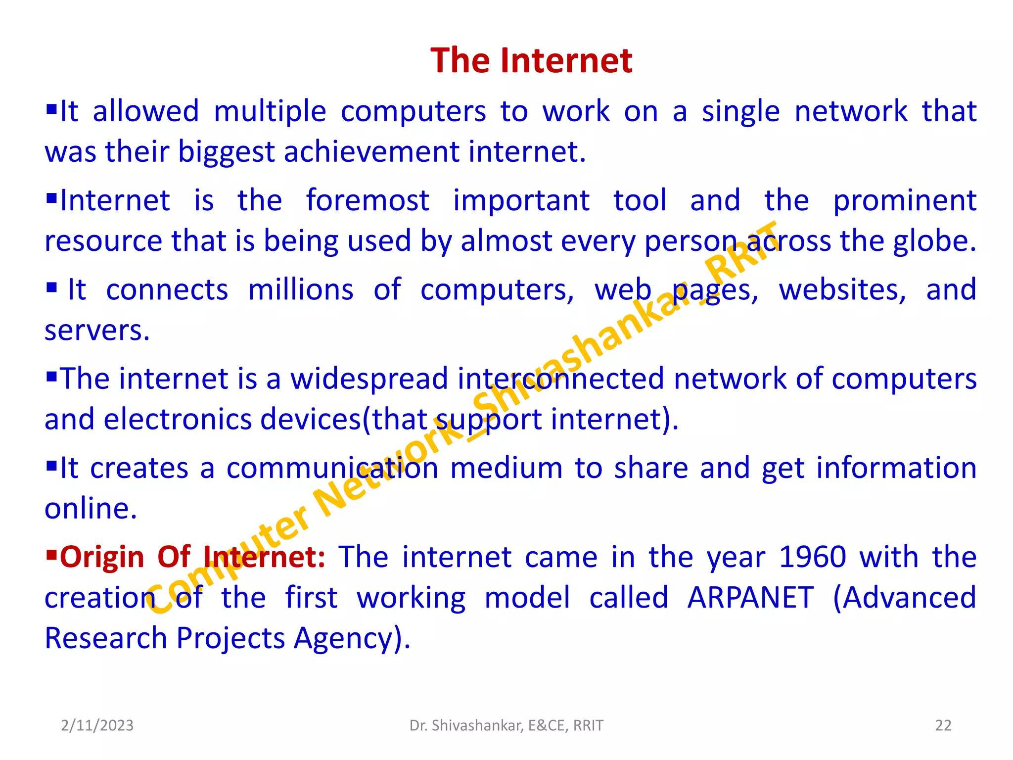 The Internet
It allowed multiple computers to work on a single network that
was their biggest achievement internet.
Internet is the foremost important tool and the prominent
resource that is being used by almost every person across the globe.
 It connects millions of computers, web pages, websites, and
servers.
The internet is a widespread interconnected network of computers
and electronics devices(that support internet).
It creates a communication medium to share and get information
online.
Origin Of Internet: The internet came in the year 1960 with the
creation of the first working model called ARPANET (Advanced
Research Projects Agency).
2/11/2023 22
Dr. Shivashankar, E&CE, RRIT
 