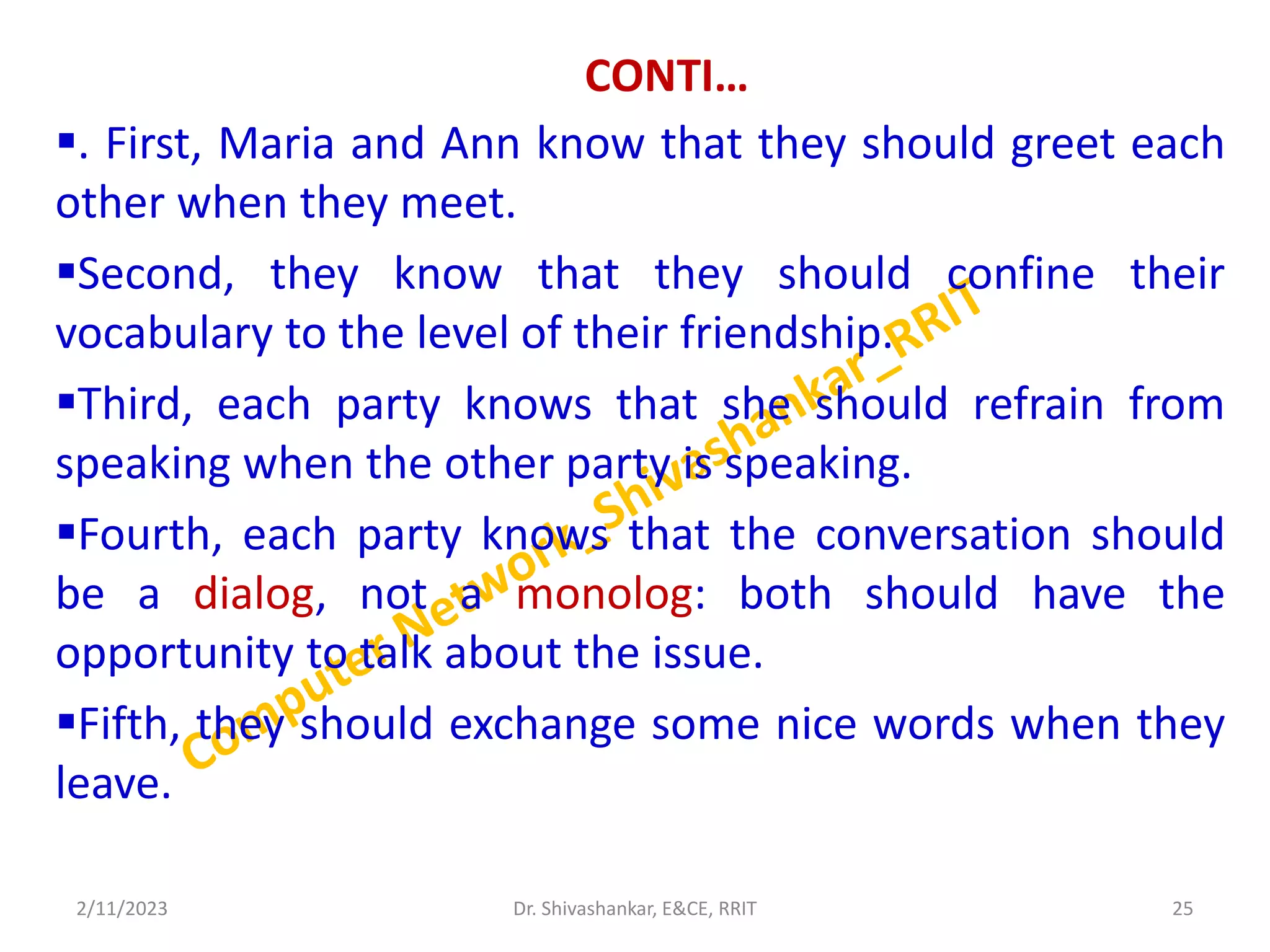 CONTI…
. First, Maria and Ann know that they should greet each
other when they meet.
Second, they know that they should confine their
vocabulary to the level of their friendship.
Third, each party knows that she should refrain from
speaking when the other party is speaking.
Fourth, each party knows that the conversation should
be a dialog, not a monolog: both should have the
opportunity to talk about the issue.
Fifth, they should exchange some nice words when they
leave.
2/11/2023 25
Dr. Shivashankar, E&CE, RRIT
 